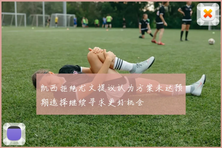凯西拒绝尤文提议认为方案未达预期选择继续寻求更好机会