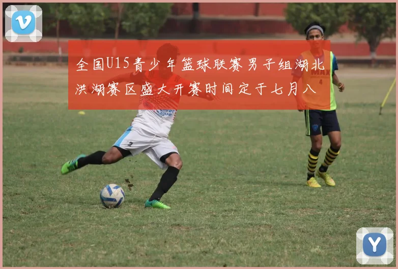 全国U15青少年篮球联赛男子组湖北洪湖赛区盛大开赛时间定于七月八日至十三日