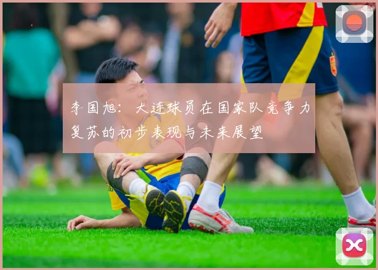 李国旭：大连球员在国家队竞争力复苏的初步表现与未来展望