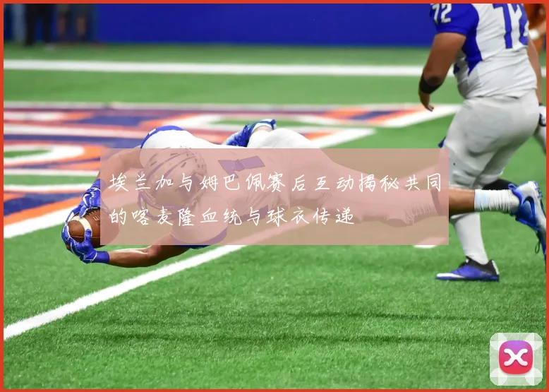 埃兰加与姆巴佩赛后互动揭秘共同的喀麦隆血统与球衣传递