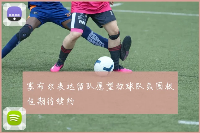 塞布尔表达留队愿望称球队氛围极佳期待续约
