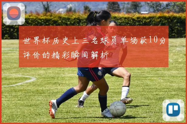 世界杯历史上三名球员单场获10分评价的精彩瞬间解析