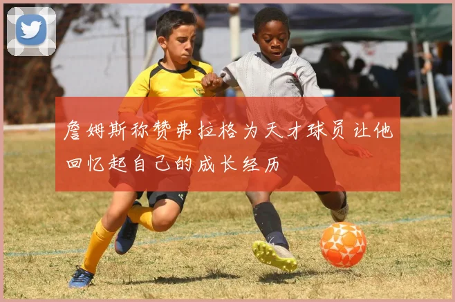 詹姆斯称赞弗拉格为天才球员让他回忆起自己的成长经历