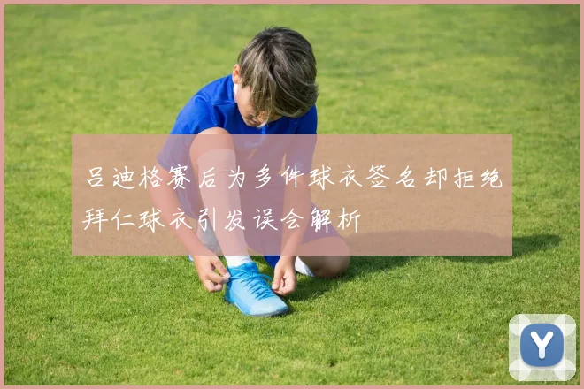 吕迪格赛后为多件球衣签名却拒绝拜仁球衣引发误会解析