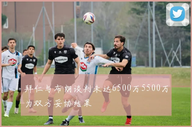 拜仁与布朗谈判未达6500万5500万为双方妥协结果