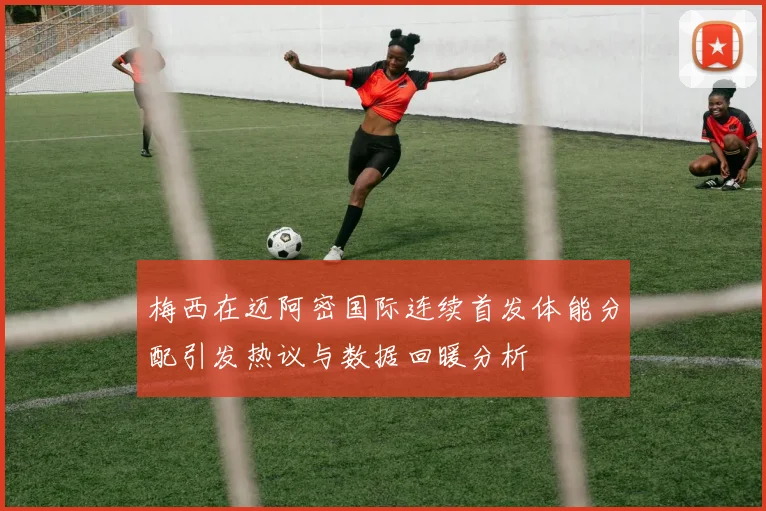 梅西在迈阿密国际连续首发体能分配引发热议与数据回暖分析