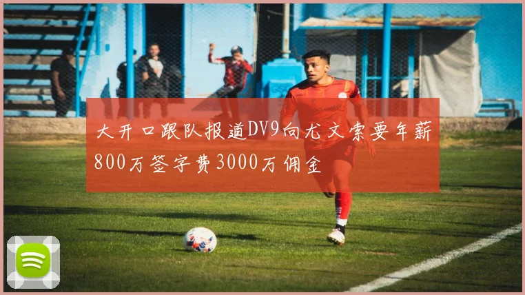 大开口跟队报道DV9向尤文索要年薪800万签字费3000万佣金