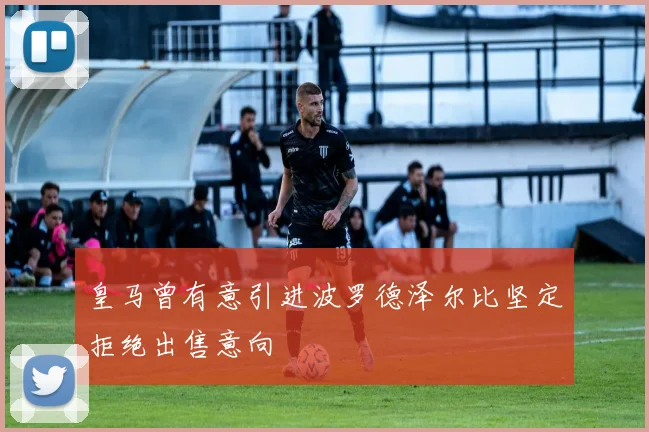 皇马曾有意引进波罗德泽尔比坚定拒绝出售意向