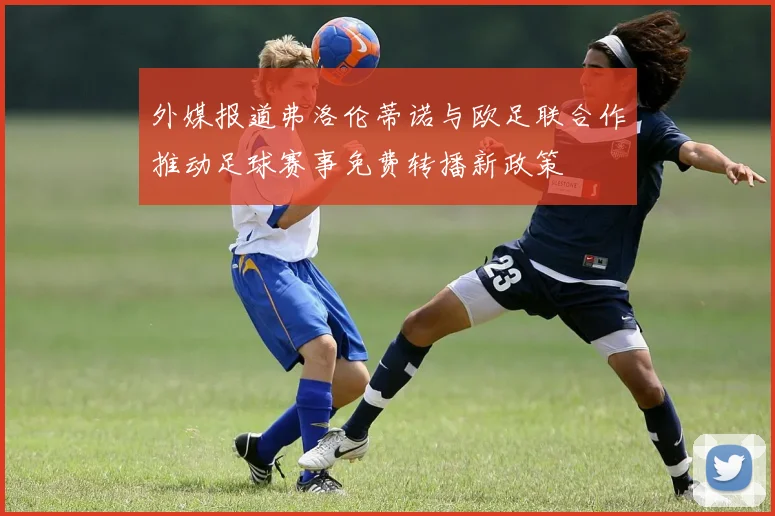 外媒报道弗洛伦蒂诺与欧足联合作推动足球赛事免费转播新政策