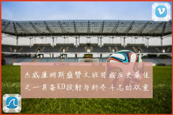 杰威廉姆斯盛赞文班将成历史最佳之一具备KD投射与科乔斗志的双重优势