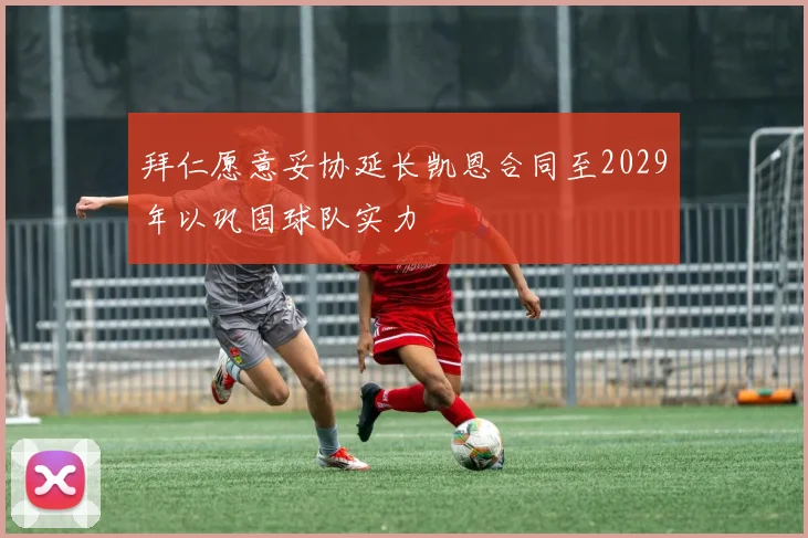 拜仁愿意妥协延长凯恩合同至2029年以巩固球队实力