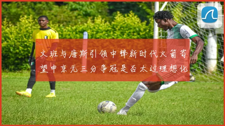 文班与唐斯引领中锋新时代火箭寄望申京无三分争冠是否太过理想化