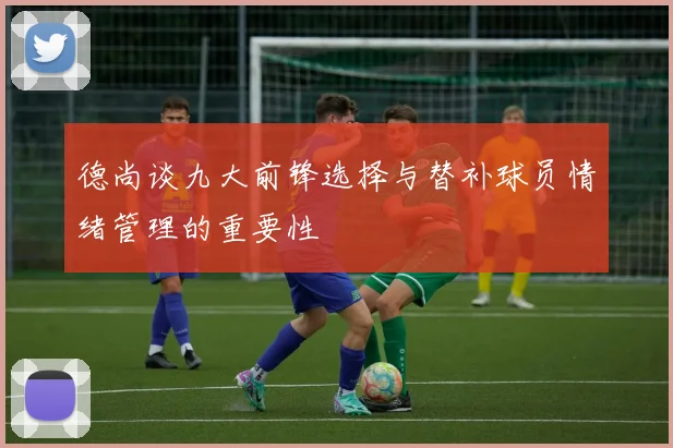 德尚谈九大前锋选择与替补球员情绪管理的重要性